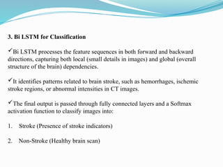 3. Bi LSTM for Classification
Bi LSTM processes the feature sequences in both forward and backward
directions, capturing both local (small details in images) and global (overall
structure of the brain) dependencies.
It identifies patterns related to brain stroke, such as hemorrhages, ischemic
stroke regions, or abnormal intensities in CT images.
The final output is passed through fully connected layers and a Softmax
activation function to classify images into:
1. Stroke (Presence of stroke indicators)
2. Non-Stroke (Healthy brain scan)
 