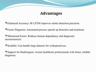 Advantages
Enhanced Accuracy: Bi LSTM improves stroke detection precision.
Faster Diagnosis: Automated process speeds up detection and treatment.
Minimized Errors: Reduces human dependency and diagnostic
inconsistencies.
Scalable: Can handle large datasets for widespread use.
Support for Radiologists: Assists healthcare professionals with faster, reliable
diagnoses.
 