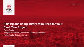 Finding and using library resources for your
Final Year Project
Catie Tuttle
Subject Librarian (Business Undergraduates)
Catie.Tuttle.1@city.ac.uk
 
