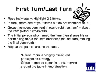 First Turn/Last Turn Read individually. Highlight 2-3 items. In turn, share one of your items but do not comment on it. Group members comment in round-robin fashion* – about the item (without cross-talk). The initial person who named the item then shares his or her thinking about the item and takes the last turn, making the final comments. Repeat the pattern around the table.  *Round-robin is a highly structured participation strategy.  Group members speak in turns, moving around the table in one direction. 