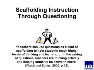 Scaffolding Instruction Through Questioning “ Teachers can use questions as a kind of scaffolding to help students reach higher levels of thinking and learning. . . In the asking of questions, teachers are thinking actively and helping students be active thinkers”  (Walsh and Sattes, 2005, p 23). 