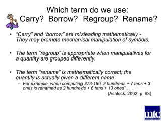 Which term do we use:  Carry?  Borrow?  Regroup?  Rename? “ Carry” and “borrow” are misleading mathematically - They may promote mechanical manipulation of symbols. The term “regroup” is appropriate when manipulatives for a quantity are grouped differently.  The term “rename” is mathematically correct; the quantity is actually given a different name.  For example, when computing 273-186, 2 hundreds + 7 tens + 3 ones is renamed as 2 hundreds + 6 tens + 13 ones” .  (Ashlock, 2002, p. 63) 