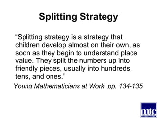 Splitting Strategy “Splitting strategy is a strategy that children develop almost on their own, as soon as they begin to understand place value. They split the numbers up into friendly pieces, usually into hundreds, tens, and ones.”   Young Mathematicians at Work, pp. 134-135 