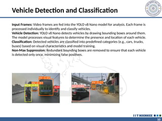 10
Vehicle Detection and Classification
Input Frames: Video frames are fed into the YOLO v8 Nano model for analysis. Each frame is
processed individually to identify and classify vehicles.
Vehicle Detection: YOLO v8 Nano detects vehicles by drawing bounding boxes around them.
The model processes visual features to determine the presence and location of each vehicle.
Classification: Detected vehicles are classified into predefined categories (e.g., cars, trucks,
buses) based on visual characteristics and model training.
Non-Max Suppression: Redundant bounding boxes are removed to ensure that each vehicle
is detected only once, minimizing false positives.
 