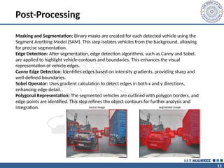 11
Post-Processing
Masking and Segmentation: Binary masks are created for each detected vehicle using the
Segment Anything Model (SAM). This step isolates vehicles from the background, allowing
for precise segmentation.
Edge Detection: After segmentation, edge detection algorithms, such as Canny and Sobel,
are applied to highlight vehicle contours and boundaries. This enhances the visual
representation of vehicle edges.
Canny Edge Detection: Identifies edges based on intensity gradients, providing sharp and
well-defined boundaries.
Sobel Operator: Uses gradient calculation to detect edges in both x and y directions,
enhancing edge detail.
Polygonal Representation: The segmented vehicles are outlined with polygon borders, and
edge points are identified. This step refines the object contours for further analysis and
integration.
 