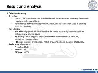 12
Result and Analysis
1. Detection Accuracy
• Overview:
• The YOLOv8 Nano model was evaluated based on its ability to accurately detect and
classify vehicles in real-time.
• Performance metrics such as precision, recall, and F1-score were used to quantify
detection accuracy.
• Key Metrics:
• Precision: High precision indicates that the model accurately identifies vehicles
without many false positives.
• Recall: High recall suggests the model successfully detects most vehicles,
minimizing false negatives.
• F1-Score: Balances precision and recall, providing a single measure of accuracy.
• Performance Summary:
• Precision: 89.5%
• Recall: 92.3%
• F1-Score: 90.9%
 