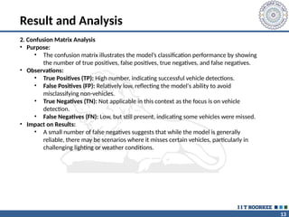 13
Result and Analysis
2. Confusion Matrix Analysis
• Purpose:
• The confusion matrix illustrates the model’s classification performance by showing
the number of true positives, false positives, true negatives, and false negatives.
• Observations:
• True Positives (TP): High number, indicating successful vehicle detections.
• False Positives (FP): Relatively low, reflecting the model's ability to avoid
misclassifying non-vehicles.
• True Negatives (TN): Not applicable in this context as the focus is on vehicle
detection.
• False Negatives (FN): Low, but still present, indicating some vehicles were missed.
• Impact on Results:
• A small number of false negatives suggests that while the model is generally
reliable, there may be scenarios where it misses certain vehicles, particularly in
challenging lighting or weather conditions.
 