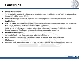20
Conclusion
• Project Achievements:
• Successfully implemented real-time vehicle detection and identification using YOLO v8 Nano and the
Segment Anything Model (SAM).
• Demonstrated high accuracy in detecting and classifying various vehicle types in video frames.
• Key Findings:
• YOLO v8 Nano: Provided rapid and precise vehicle detection with improved accuracy and an anchor-
free design, optimizing performance for real-time applications.
• SAM: Delivered effective segmentation of vehicles, enhancing the clarity of vehicle boundaries
through advanced Transformer-based architecture and prompt engineering.
• Performance Highlights:
• Achieved effective real-time processing with minimal latency.
• High segmentation quality with accurate isolation of vehicles from the background.
• Challenges:
• Identified areas for improvement, including handling occlusions and varying lighting conditions.
 