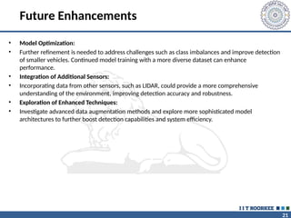 21
Future Enhancements
• Model Optimization:
• Further refinement is needed to address challenges such as class imbalances and improve detection
of smaller vehicles. Continued model training with a more diverse dataset can enhance
performance.
• Integration of Additional Sensors:
• Incorporating data from other sensors, such as LIDAR, could provide a more comprehensive
understanding of the environment, improving detection accuracy and robustness.
• Exploration of Enhanced Techniques:
• Investigate advanced data augmentation methods and explore more sophisticated model
architectures to further boost detection capabilities and system efficiency.
 