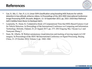 22
References
• Cao, X.; Wu, C.; Yan, P.; Li, X. Linear SVM classification using boosting HOG features for vehicle
detection in low-altitude airborne videos. In Proceedings of the 2011 IEEE International Conference
Image Processing (ICIP), Brussels, Belgium, 11–14 September 2011; pp. 2421–2424.Niaz Mahmud
Zafri1 &Atikul Islam Rony1 & Neelopal Adri1.
• Laopracha, N.; Sunat, K. Comparative Study of Computational Time that HOG-Based Features Used
for Vehicle Detection. In Proceedings of the International Conference on Computing and Information
Technology, Helsinki, Finland, 21–23 August 2017; pp. 275–284.Yingying Ma,1 Siyuan Lu,1 and
Yuanyuan Zhang 2.
• Siam, M.; Elhelw, M. Robust autonomous visual detection and tracking of moving targets in UAV
imagery. In Proceedings of the IEEE 9th International Conference on Signal Processing, Beijing,
China, 21–25 October 2012; Volume 2, pp. 1060–1066
 