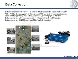 4
Data Collection
Data collection conducted over a 115 km stretch between Greater Noida and New Delhi.
Video VBOX system equipped with 4 cameras and GPS was used. Setup ensured accurate
spatial and temporal alignment of the video frames, providing high-quality data.
Dataset comprises 5,200 images annotated with approximately 18,000 objects.
Dataset comprises of 5200 images with 720x576 pixels resolution.
 