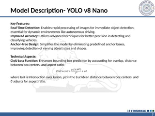 7
Model Description- YOLO v8 Nano
Key Features:
Real-Time Detection: Enables rapid processing of images for immediate object detection,
essential for dynamic environments like autonomous driving.
Improved Accuracy: Utilizes advanced techniques for better precision in detecting and
classifying vehicles.
Anchor-Free Design: Simplifies the model by eliminating predefined anchor boxes,
improving detection of varying object sizes and shapes.
Technical Aspects:
CIoU Loss Function: Enhances bounding box prediction by accounting for overlap, distance
between box centers, and aspect ratio:
where IoU is Intersection over Union, ρ2 is the Euclidean distance between box centers, and
ϑ adjusts for aspect ratio.
 