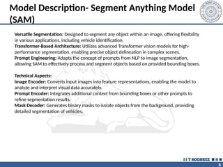 8
Model Description- Segment Anything Model
(SAM)
Versatile Segmentation: Designed to segment any object within an image, offering flexibility
in various applications, including vehicle identification.
Transformer-Based Architecture: Utilizes advanced Transformer vision models for high-
performance segmentation, enabling precise object delineation in complex scenes.
Prompt Engineering: Adapts the concept of prompts from NLP to image segmentation,
allowing SAM to effectively process and segment objects based on provided bounding boxes.
Technical Aspects:
Image Encoder: Converts input images into feature representations, enabling the model to
analyze and interpret visual data accurately.
Prompt Encoder: Integrates additional context from bounding boxes or other prompts to
refine segmentation results.
Mask Decoder: Generates binary masks to isolate objects from the background, providing
detailed segmentation of vehicles.
 