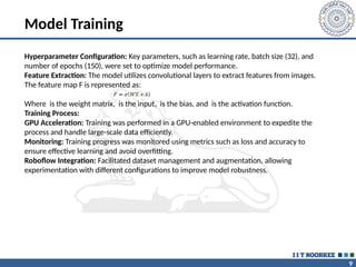 9
Model Training
Hyperparameter Configuration: Key parameters, such as learning rate, batch size (32), and
number of epochs (150), were set to optimize model performance.
Feature Extraction: The model utilizes convolutional layers to extract features from images.
The feature map F is represented as:
Where is the weight matrix, is the input, is the bias, and is the activation function.
Training Process:
GPU Acceleration: Training was performed in a GPU-enabled environment to expedite the
process and handle large-scale data efficiently.
Monitoring: Training progress was monitored using metrics such as loss and accuracy to
ensure effective learning and avoid overfitting.
Roboflow Integration: Facilitated dataset management and augmentation, allowing
experimentation with different configurations to improve model robustness.
 