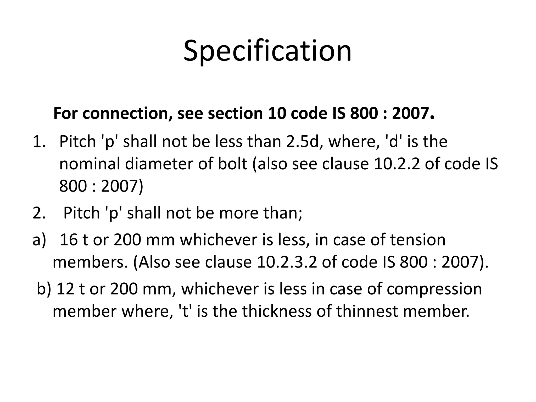 Specification
For connection, see section 10 code IS 800 : 2007.
1. Pitch 'p' shall not be less than 2.5d, where, 'd' is the
nominal diameter of bolt (also see clause 10.2.2 of code IS
800 : 2007)
2. Pitch 'p' shall not be more than;
a) 16 t or 200 mm whichever is less, in case of tension
members. (Also see clause 10.2.3.2 of code IS 800 : 2007).
b) 12 t or 200 mm, whichever is less in case of compression
member where, 't' is the thickness of thinnest member.
 
