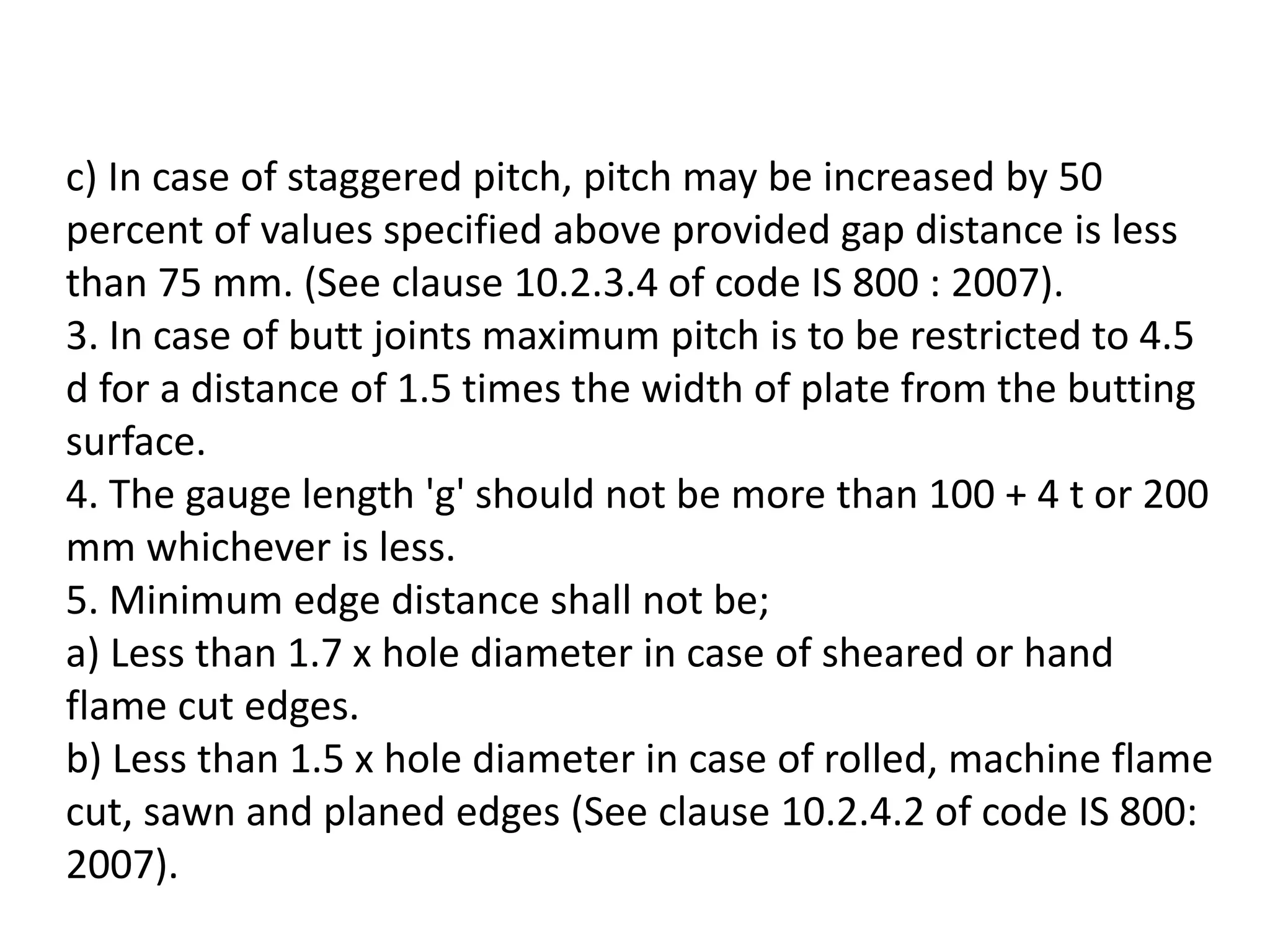 c) In case of staggered pitch, pitch may be increased by 50
percent of values specified above provided gap distance is less
than 75 mm. (See clause 10.2.3.4 of code IS 800 : 2007).
3. In case of butt joints maximum pitch is to be restricted to 4.5
d for a distance of 1.5 times the width of plate from the butting
surface.
4. The gauge length 'g' should not be more than 100 + 4 t or 200
mm whichever is less.
5. Minimum edge distance shall not be;
a) Less than 1.7 x hole diameter in case of sheared or hand
flame cut edges.
b) Less than 1.5 x hole diameter in case of rolled, machine flame
cut, sawn and planed edges (See clause 10.2.4.2 of code IS 800:
2007).
 
