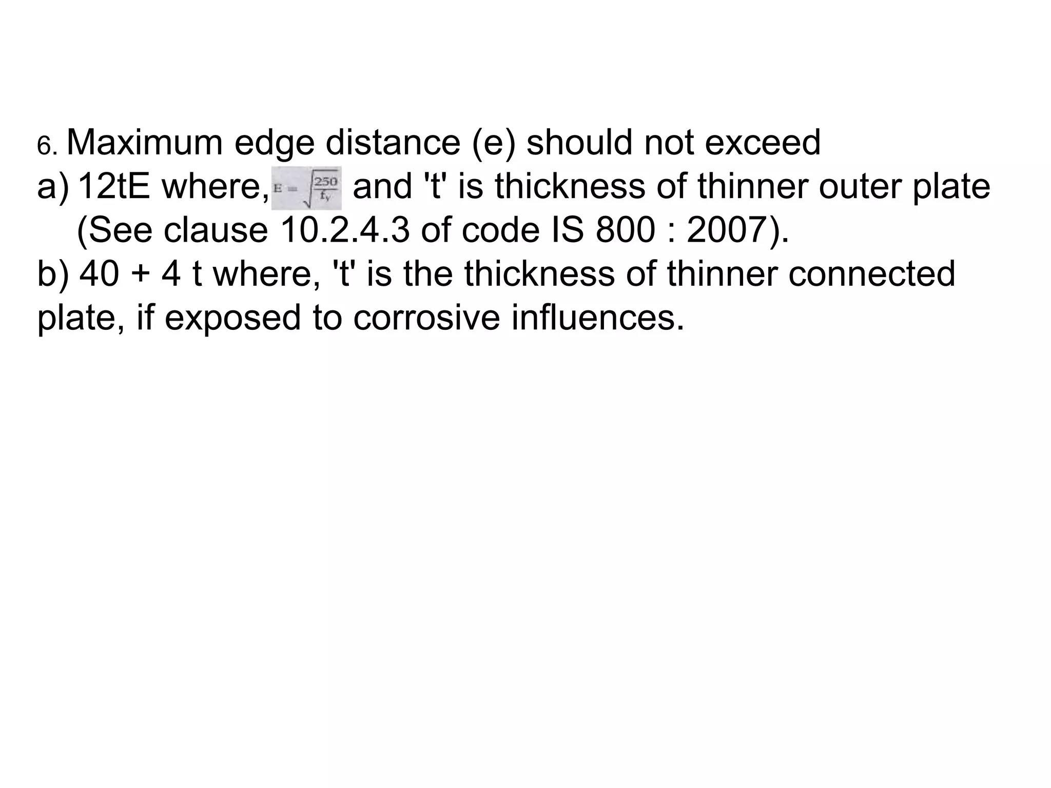6. Maximum edge distance (e) should not exceed
a) 12tE where, and 't' is thickness of thinner outer plate
(See clause 10.2.4.3 of code IS 800 : 2007).
b) 40 + 4 t where, 't' is the thickness of thinner connected
plate, if exposed to corrosive influences.
 