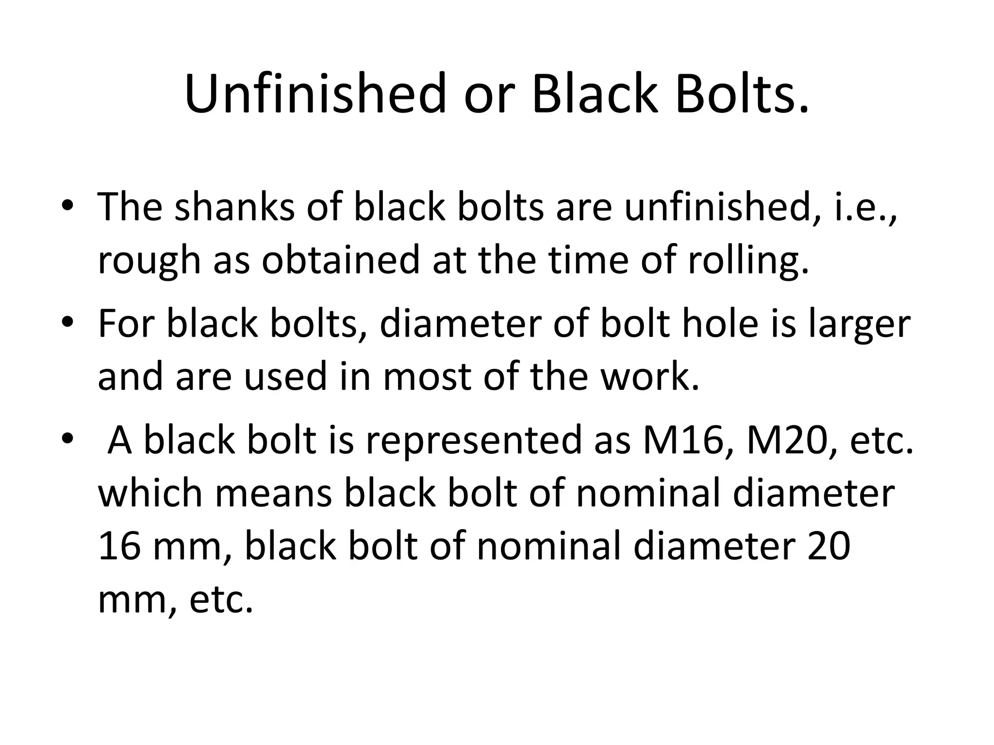 Unfinished or Black Bolts.
• The shanks of black bolts are unfinished, i.e.,
rough as obtained at the time of rolling.
• For black bolts, diameter of bolt hole is larger
and are used in most of the work.
• A black bolt is represented as M16, M20, etc.
which means black bolt of nominal diameter
16 mm, black bolt of nominal diameter 20
mm, etc.
 