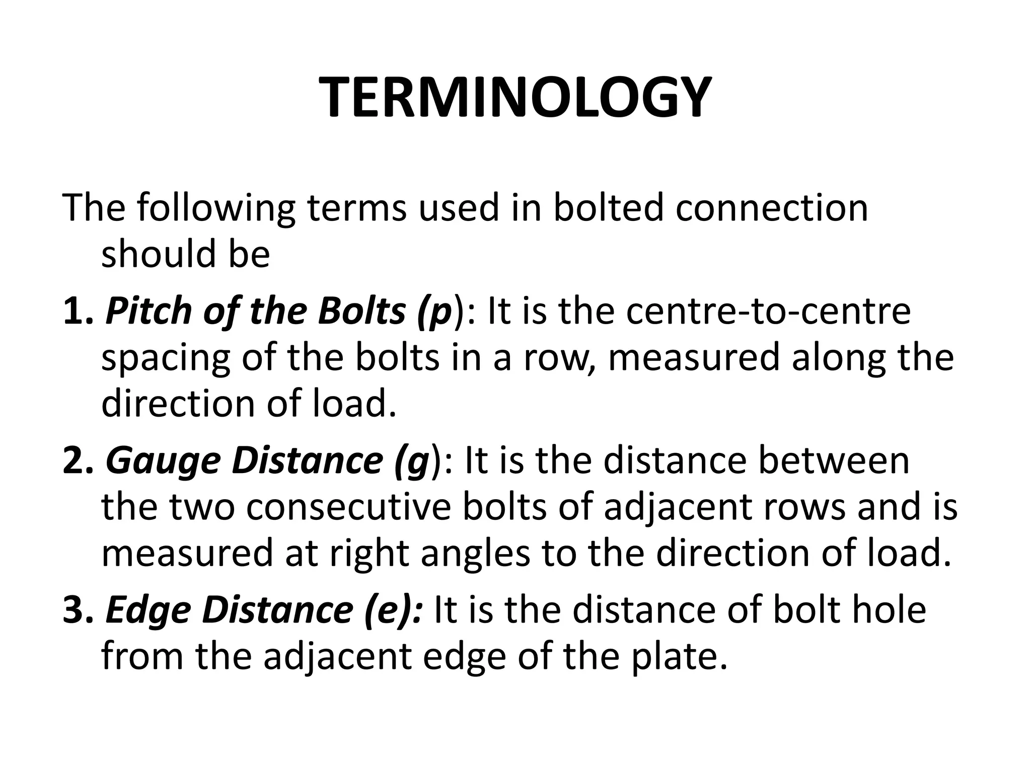 TERMINOLOGY
The following terms used in bolted connection
should be
1. Pitch of the Bolts (p): It is the centre-to-centre
spacing of the bolts in a row, measured along the
direction of load.
2. Gauge Distance (g): It is the distance between
the two consecutive bolts of adjacent rows and is
measured at right angles to the direction of load.
3. Edge Distance (e): It is the distance of bolt hole
from the adjacent edge of the plate.
 