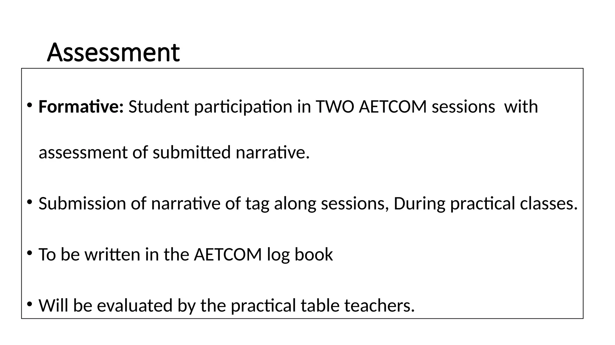 Assessment
• Formative: Student participation in TWO AETCOM sessions with
assessment of submitted narrative.
• Submission of narrative of tag along sessions, During practical classes.
• To be written in the AETCOM log book
• Will be evaluated by the practical table teachers.
 