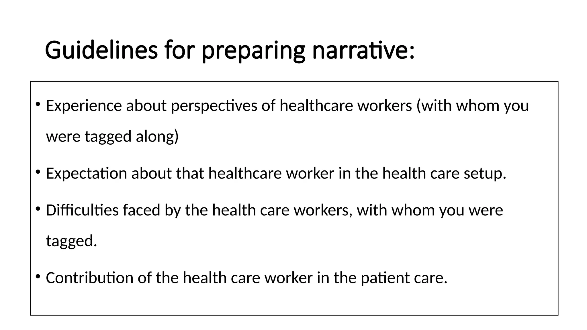 Guidelines for preparing narrative:
• Experience about perspectives of healthcare workers (with whom you
were tagged along)
• Expectation about that healthcare worker in the health care setup.
• Difficulties faced by the health care workers, with whom you were
tagged.
• Contribution of the health care worker in the patient care.
 