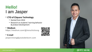 Hello!
I am Jasper
• CTO of CSquare Technology
• Started from 2014
• Research on students’ learning behavior
& product dev...