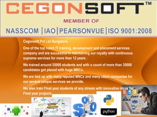 Cegonsoft Pvt Ltd Bangalore.
One of the top notch IT training, development and placement services
company and are successful in maintaining our royalty with continuous
supreme services for more than 12 years .
We trained around 55000 students and with a count of more than 35000
candidates got placed with huge MNCs.
We are tied up with many reputed MNCs and many client companies for
our several unique services we provide.
We also train Final year students of any stream with innovative ideas for
Final year projects.
 