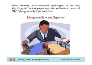 Harry Levinson world-renowned psychologist, in his book
       Levinson,
Psychology of Leadership questioned the well-known concept of
MBO (Management By Objectives) thus-
      M

                 Management By Whose Objectives?




    Changing Attitudes Reaching Effectiveness   Get Certified, Gain A Diploma
 