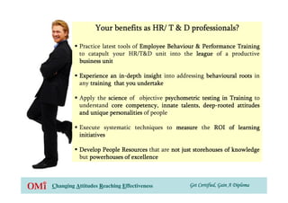 Your benefits as HR/ T & D professionals?

           Practice latest tools of Employee Behaviour & Performance Training
           to catapult your HR/T&D unit into the league of a productive
           business unit

           Experience an in-depth insight into addressing behavioural roots in
                          in-
           any training that you undertake

           Apply the science of objective psychometric testing in Training to
           understand core competency, innate talents, deep-rooted attitudes
                                                       deep-
           and unique personalities of people

           Execute systematic techniques to measure the ROI of learning
           initiatives

           Develop People Resources that are not just storehouses of knowledge
           but powerhouses of excellence



Changing Attitudes Reaching Effectiveness          Get Certified, Gain A Diploma
 