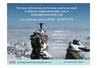 For more information on the same, send us an email
      at diploma_tnd@oscarmurphy.com or
            sanjana@oscarmurphy.com
  You could also call us at 91 80- 41718771/772.



                                           Make a
                                        difference to
                                         yourself to
                                           make a
                                        difference in
                                        others’ lives.



Changing Attitudes Reaching Effectiveness          Get Certified, Gain A Diploma
 