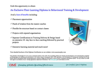 Grab this opportunity to obtain

             Flexi-
An Exclusive Flexi-Learning Diploma in Behavioural Training & Development
 Avail a host of benefits including:

     Placement opportunities

     Pearls of wisdom from the master coaches

     Flexible fee structure based on contact classes

     Projects with reputed organisations

     Separate Certifications in Training Delivery & Design based
                           face-to-
     on extensive 10 –day face-to-face coaching followed by practical
     projects

     Extensive learning material and much more!

                                                           website:
View detailed brochure of the Diploma Certification on our website: www.oscarmurphy.com

*Oscar Murphy Life Strategists Pvt Ltd is now an esteemed member of the AATD. The Accrediting Alliance for Training and Development is the internationally recognised
                                                                                                                                  Development
accrediting agency for standards and authorization in the human resource development field. AATD specializes in the accreditation of training and consulting firms in the
                                                                                                                           accreditation
human resources development field, training departments, corporate colleges and universities, as well as trainers, consultants and business coaches. You may contact us at OMI
                                                            corporate                                                          and
                                                            department
with regard to accreditation of your training organisation, department & facilitators. Visit www.aatd.org for more details on AATD.




                 Changing Attitudes Reaching Effectiveness                                                                Get Certified, Gain A Diploma
 
