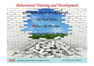 Get Certified, Gain A DiplomaGet Certified, Gain A DiplomaGet Certified, Gain A DiplomaGet Certified, Gain A DiplomaChanging Attitudes Reaching Effectiveness
Behavioural Training and DevelopmentBehavioural Training and DevelopmentBehavioural Training and DevelopmentBehavioural Training and Development
will enable you to break throughwill enable you to break throughwill enable you to break throughwill enable you to break through…………
Die Hard HabitsDie Hard HabitsDie Hard HabitsDie Hard Habits
Glue Like MindsetsGlue Like MindsetsGlue Like MindsetsGlue Like Mindsets
Concrete Wall Like AttitudesConcrete Wall Like AttitudesConcrete Wall Like AttitudesConcrete Wall Like Attitudes
 