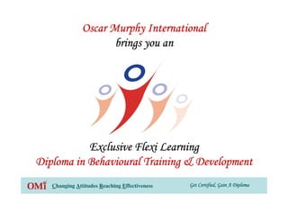 Get Certified, Gain A DiplomaGet Certified, Gain A DiplomaGet Certified, Gain A DiplomaGet Certified, Gain A DiplomaChanging Attitudes Reaching Effectiveness
Oscar Murphy InternationalOscar Murphy InternationalOscar Murphy InternationalOscar Murphy International
brings you anbrings you anbrings you anbrings you an
Exclusive Flexi LearningExclusive Flexi LearningExclusive Flexi LearningExclusive Flexi Learning
Diploma in Behavioural Training & DevelopmentDiploma in Behavioural Training & DevelopmentDiploma in Behavioural Training & DevelopmentDiploma in Behavioural Training & Development
 
