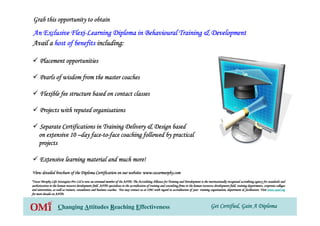 Get Certified, Gain A DiplomaGet Certified, Gain A DiplomaGet Certified, Gain A DiplomaGet Certified, Gain A DiplomaChanging Attitudes Reaching Effectiveness
Grab this opportunity to obtainGrab this opportunity to obtainGrab this opportunity to obtainGrab this opportunity to obtain
An Exclusive FlexiAn Exclusive FlexiAn Exclusive FlexiAn Exclusive Flexi----Learning Diploma in Behavioural Training & DevelopmentLearning Diploma in Behavioural Training & DevelopmentLearning Diploma in Behavioural Training & DevelopmentLearning Diploma in Behavioural Training & Development
View detailed brochure of the Diploma Certification on our websiView detailed brochure of the Diploma Certification on our websiView detailed brochure of the Diploma Certification on our websiView detailed brochure of the Diploma Certification on our website: www.oscarmurphy.comte: www.oscarmurphy.comte: www.oscarmurphy.comte: www.oscarmurphy.com
Avail aAvail aAvail aAvail a host of benefitshost of benefitshost of benefitshost of benefits including:including:including:including:
Placement opportunitiesPlacement opportunitiesPlacement opportunitiesPlacement opportunities
Pearls of wisdom from the master coachesPearls of wisdom from the master coachesPearls of wisdom from the master coachesPearls of wisdom from the master coaches
Flexible fee structure based on contact classesFlexible fee structure based on contact classesFlexible fee structure based on contact classesFlexible fee structure based on contact classes
Projects with reputed organisationsProjects with reputed organisationsProjects with reputed organisationsProjects with reputed organisations
Separate Certifications in Training Delivery & Design basedSeparate Certifications in Training Delivery & Design basedSeparate Certifications in Training Delivery & Design basedSeparate Certifications in Training Delivery & Design based
on extensive 10on extensive 10on extensive 10on extensive 10 ––––day faceday faceday faceday face----totototo----face coaching followed by practicalface coaching followed by practicalface coaching followed by practicalface coaching followed by practical
projectsprojectsprojectsprojects
Extensive learning material and much more!Extensive learning material and much more!Extensive learning material and much more!Extensive learning material and much more!
*Oscar Murphy Life Strategists Pvt Ltd is now an esteemed member*Oscar Murphy Life Strategists Pvt Ltd is now an esteemed member*Oscar Murphy Life Strategists Pvt Ltd is now an esteemed member*Oscar Murphy Life Strategists Pvt Ltd is now an esteemed member of the AATD. The Accrediting Alliance for Training and Developmof the AATD. The Accrediting Alliance for Training and Developmof the AATD. The Accrediting Alliance for Training and Developmof the AATD. The Accrediting Alliance for Training and Development is the internationally recognised accrediting agency for staent is the internationally recognised accrediting agency for staent is the internationally recognised accrediting agency for staent is the internationally recognised accrediting agency for standards andndards andndards andndards and
authorization in the human resource development field. AATD specauthorization in the human resource development field. AATD specauthorization in the human resource development field. AATD specauthorization in the human resource development field. AATD specializes in the accreditation of training and consulting firms inializes in the accreditation of training and consulting firms inializes in the accreditation of training and consulting firms inializes in the accreditation of training and consulting firms in the human resources development field, training departments, cothe human resources development field, training departments, cothe human resources development field, training departments, cothe human resources development field, training departments, corporate collegesrporate collegesrporate collegesrporate colleges
and universities, as well as trainers, consultants and businessand universities, as well as trainers, consultants and businessand universities, as well as trainers, consultants and businessand universities, as well as trainers, consultants and business coaches. You may contact us at OMI with regard to accreditationcoaches. You may contact us at OMI with regard to accreditationcoaches. You may contact us at OMI with regard to accreditationcoaches. You may contact us at OMI with regard to accreditation of your training organisation, department & facilitators. Visiof your training organisation, department & facilitators. Visiof your training organisation, department & facilitators. Visiof your training organisation, department & facilitators. Visitttt www.aatd.orgwww.aatd.orgwww.aatd.orgwww.aatd.org
for more details on AATD.for more details on AATD.for more details on AATD.for more details on AATD.
 