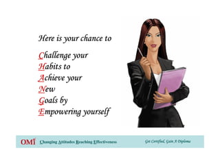 Get Certified, Gain A DiplomaGet Certified, Gain A DiplomaGet Certified, Gain A DiplomaGet Certified, Gain A DiplomaChanging Attitudes Reaching Effectiveness
Here is your chance toHere is your chance toHere is your chance toHere is your chance to
CCCChallenge yourhallenge yourhallenge yourhallenge your
HHHHabits toabits toabits toabits to
AAAAchieve yourchieve yourchieve yourchieve your
NNNNewewewew
GGGGoals byoals byoals byoals by
EEEEmpowering yourselfmpowering yourselfmpowering yourselfmpowering yourself
 