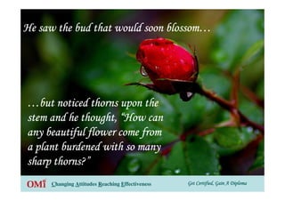 Get Certified, Gain A DiplomaGet Certified, Gain A DiplomaGet Certified, Gain A DiplomaGet Certified, Gain A DiplomaChanging Attitudes Reaching Effectiveness
He saw the bud that would soon blossomHe saw the bud that would soon blossomHe saw the bud that would soon blossomHe saw the bud that would soon blossom…………
…………but noticed thorns upon thebut noticed thorns upon thebut noticed thorns upon thebut noticed thorns upon the
stem and he thought,stem and he thought,stem and he thought,stem and he thought, ““““How canHow canHow canHow can
any beautiful flower come fromany beautiful flower come fromany beautiful flower come fromany beautiful flower come from
a plant burdened with so manya plant burdened with so manya plant burdened with so manya plant burdened with so many
sharp thorns?sharp thorns?sharp thorns?sharp thorns?”
 