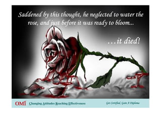 Get Certified, Gain A DiplomaGet Certified, Gain A DiplomaGet Certified, Gain A DiplomaGet Certified, Gain A DiplomaChanging Attitudes Reaching Effectiveness
Saddened by this thought, he neglected to water theSaddened by this thought, he neglected to water theSaddened by this thought, he neglected to water theSaddened by this thought, he neglected to water the
rose, and just before it was ready to bloom...rose, and just before it was ready to bloom...rose, and just before it was ready to bloom...rose, and just before it was ready to bloom...
…………it died!it died!it died!it died!
 