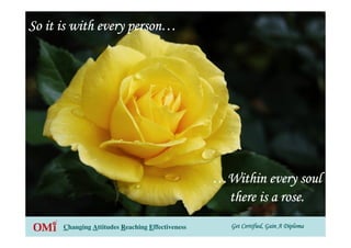 Get Certified, Gain A DiplomaGet Certified, Gain A DiplomaGet Certified, Gain A DiplomaGet Certified, Gain A DiplomaChanging Attitudes Reaching Effectiveness
So it is with every personSo it is with every personSo it is with every personSo it is with every person…………
…………WWWWiiiitttthhhhiiiinnnn eeeevvvveeeerrrryyyy ssssoooouuuullll
there is a rose.there is a rose.there is a rose.there is a rose.
 