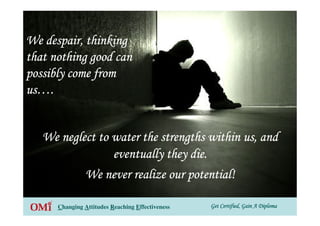 Get Certified, Gain A DiplomaGet Certified, Gain A DiplomaGet Certified, Gain A DiplomaGet Certified, Gain A DiplomaChanging Attitudes Reaching Effectiveness
We neglect to water the strengths within us, andWe neglect to water the strengths within us, andWe neglect to water the strengths within us, andWe neglect to water the strengths within us, and
eventually they die.eventually they die.eventually they die.eventually they die.
We never realize our potential!We never realize our potential!We never realize our potential!We never realize our potential!
We despair, thinkingWe despair, thinkingWe despair, thinkingWe despair, thinking
that nothing good canthat nothing good canthat nothing good canthat nothing good can
possibly come frompossibly come frompossibly come frompossibly come from
usususus…………....
 
