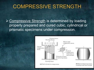 COMPRESSIVE STRENGTH
 Compressive Strength is determined by loading
properly prepared and cured cubic, cylindrical or
prismatic specimens under compression.
 