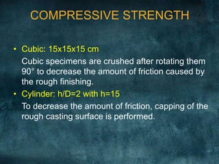 COMPRESSIVE STRENGTH
• Cubic: 15x15x15 cm
Cubic specimens are crushed after rotating them
90° to decrease the amount of friction caused by
the rough finishing.
• Cylinder: h/D=2 with h=15
To decrease the amount of friction, capping of the
rough casting surface is performed.
 