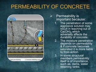 PERMEABILITY OF CONCRETE
 Permeability is
important because:
1. The penetration of some
aggresive solution may
result in leaching out of
Ca(OH)2 which
adversely affects the
durability of concrete.
2. The moisture penetration
depends on permeability
& if concrete becomes
saturated it is more liable
to frost-action.
3. In some structural
members permeability
itself is of importance,
such as, dams, water
retaining tanks.
 
