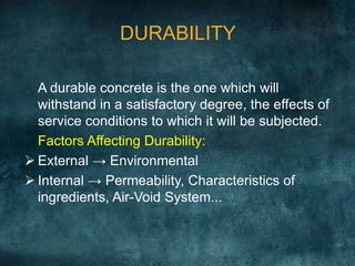 DURABILITY
A durable concrete is the one which will
withstand in a satisfactory degree, the effects of
service conditions to which it will be subjected.
Factors Affecting Durability:
 External → Environmental
 Internal → Permeability, Characteristics of
ingredients, Air-Void System...
 