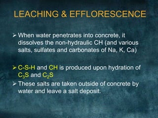 LEACHING & EFFLORESCENCE
 When water penetrates into concrete, it
dissolves the non-hydraulic CH (and various
salts, sulfates and carbonates of Na, K, Ca)
 C-S-H and CH is produced upon hydration of
C3S and C2S
 These salts are taken outside of concrete by
water and leave a salt deposit.
 