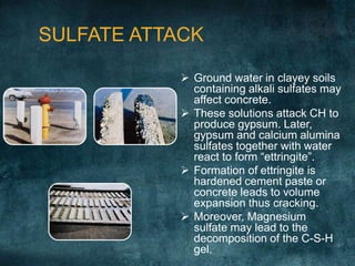 SULFATE ATTACK
 Ground water in clayey soils
containing alkali sulfates may
affect concrete.
 These solutions attack CH to
produce gypsum. Later,
gypsum and calcium alumina
sulfates together with water
react to form “ettringite”.
 Formation of ettringite is
hardened cement paste or
concrete leads to volume
expansion thus cracking.
 Moreover, Magnesium
sulfate may lead to the
decomposition of the C-S-H
gel.
 