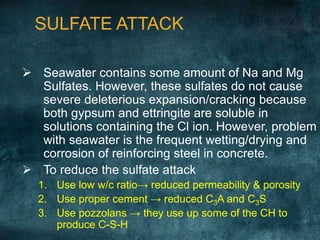  Seawater contains some amount of Na and Mg
Sulfates. However, these sulfates do not cause
severe deleterious expansion/cracking because
both gypsum and ettringite are soluble in
solutions containing the Cl ion. However, problem
with seawater is the frequent wetting/drying and
corrosion of reinforcing steel in concrete.
 To reduce the sulfate attack
1. Use low w/c ratio→ reduced permeability & porosity
2. Use proper cement → reduced C3A and C3S
3. Use pozzolans → they use up some of the CH to
produce C-S-H
SULFATE ATTACK
 