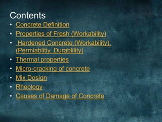 Contents
• Concrete Definition
• Properties of Fresh (Workability)
• Hardened Concrete (Workability),
(Permiablitiy, Durablility)
• Thermal properties
• Micro-cracking of concrete
• Mix Design
• Rheology
• Causes of Damage of Concrete
 