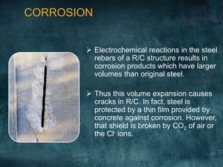 CORROSION
 Electrochemical reactions in the steel
rebars of a R/C structure results in
corrosion products which have larger
volumes than original steel.
 Thus this volume expansion causes
cracks in R/C. In fact, steel is
protected by a thin film provided by
concrete against corrosion. However,
that shield is broken by CO2 of air or
the Cl- ions.
 