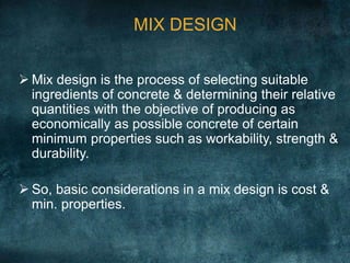  Mix design is the process of selecting suitable
ingredients of concrete & determining their relative
quantities with the objective of producing as
economically as possible concrete of certain
minimum properties such as workability, strength &
durability.
 So, basic considerations in a mix design is cost &
min. properties.
MIX DESIGN
 