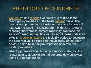 RHEOLOGY OF CONCRETE
• Concrete's and mortar's workability is related to the
rheological properties of the fresh cement paste. The
mechanical properties of hardened concrete increase if
less water is used in the concrete mix design, however
reducing the water-to-cement ratio may decrease the
ease of mixing and application. To avoid these undesired
effects, superplasticizers are typically added to decrease
the apparent yield stress and the viscosity of the fresh
paste. Their addition highly improves concrete and
mortar properties
• Rheology measurements on concrete indicate that it is
reasonable to approximate the concrete flow behaviour
using a Bingham model.
 